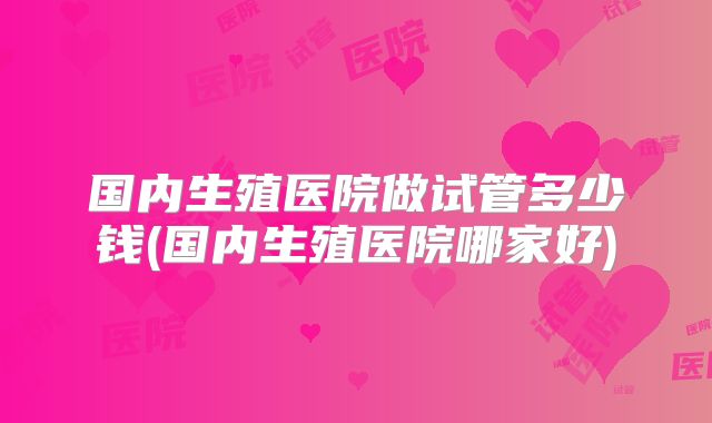 国内生殖医院做试管多少钱(国内生殖医院哪家好)