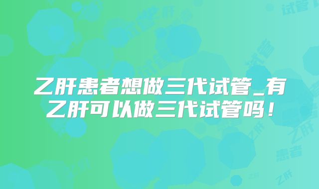 乙肝患者想做三代试管_有乙肝可以做三代试管吗！