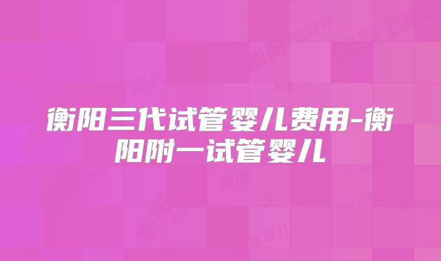 衡阳三代试管婴儿费用-衡阳附一试管婴儿