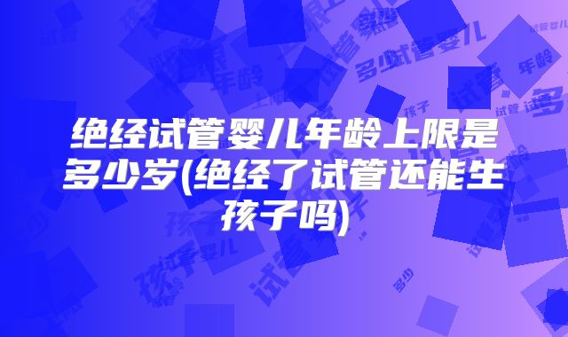 绝经试管婴儿年龄上限是多少岁(绝经了试管还能生孩子吗)