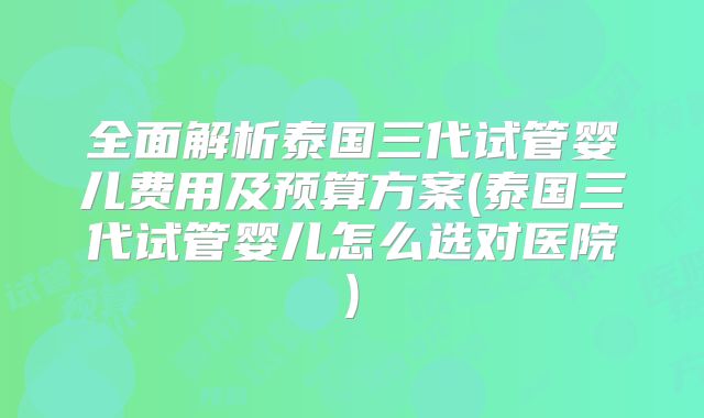 全面解析泰国三代试管婴儿费用及预算方案(泰国三代试管婴儿怎么选对医院)