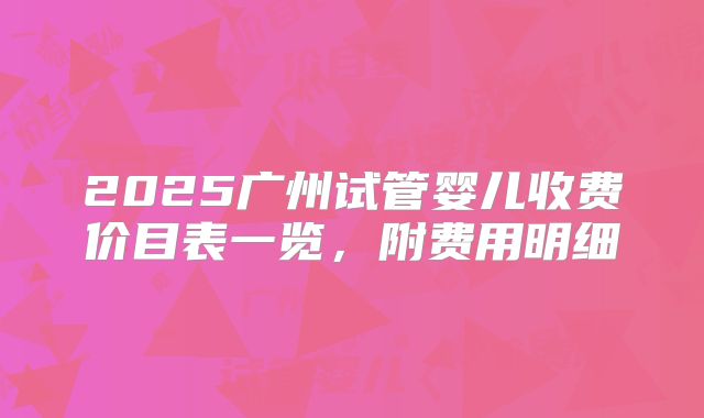 2025广州试管婴儿收费价目表一览，附费用明细