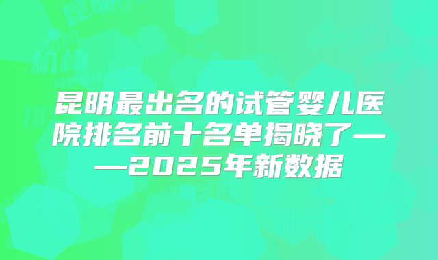 昆明最出名的试管婴儿医院排名前十名单揭晓了——2025年新数据