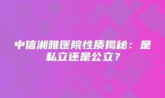 中信湘雅医院性质揭秘：是私立还是公立？