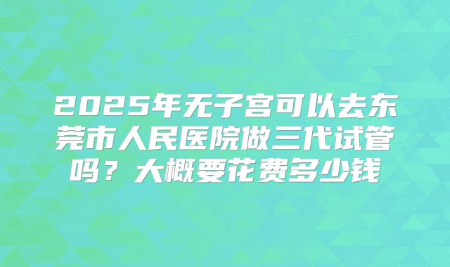 2025年无子宫可以去东莞市人民医院做三代试管吗?大概要花费多少钱