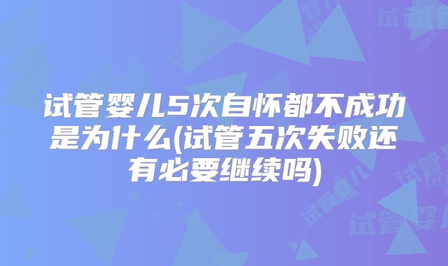 试管婴儿5次自怀都不成功是为什么(试管五次失败还有必要继续吗)
