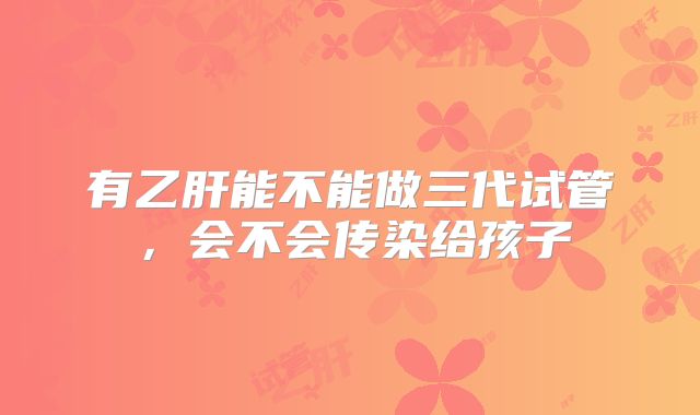 有乙肝能不能做三代试管，会不会传染给孩子