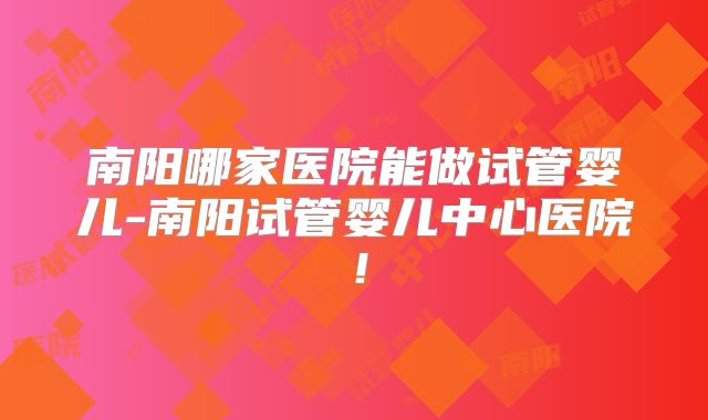 南阳哪家医院能做试管婴儿-南阳试管婴儿中心医院！
