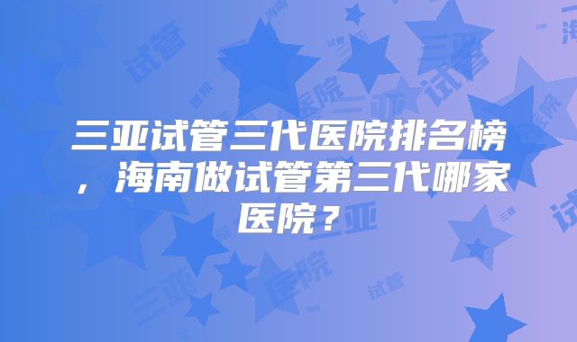 三亚试管三代医院排名榜，海南做试管第三代哪家医院？