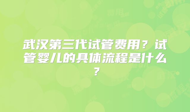 武汉第三代试管费用？试管婴儿的具体流程是什么？