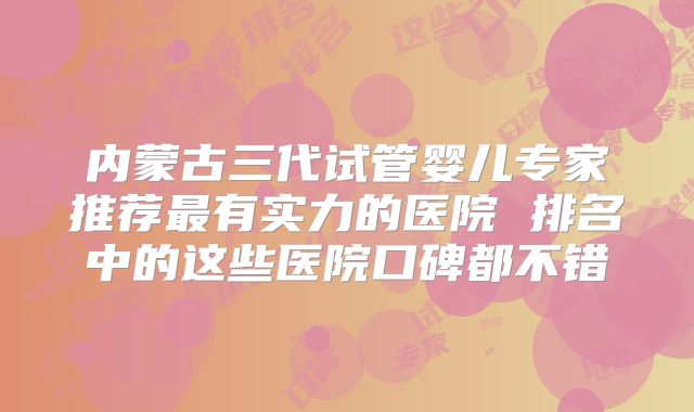 内蒙古三代试管婴儿专家推荐最有实力的医院 排名中的这些医院口碑都不错
