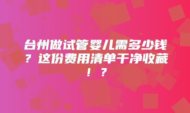 台州做试管婴儿需多少钱？这份费用清单干净收藏！？