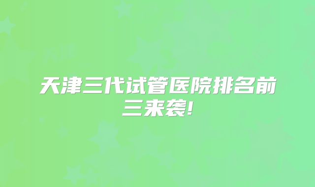 天津三代试管医院排名前三来袭!