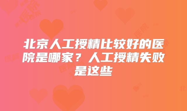 北京人工授精比较好的医院是哪家？人工授精失败是这些