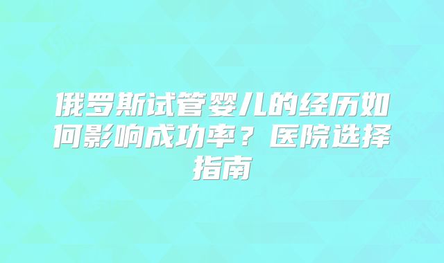 俄罗斯试管婴儿的经历如何影响成功率？医院选择指南