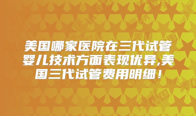 美国哪家医院在三代试管婴儿技术方面表现优异,美国三代试管费用明细!