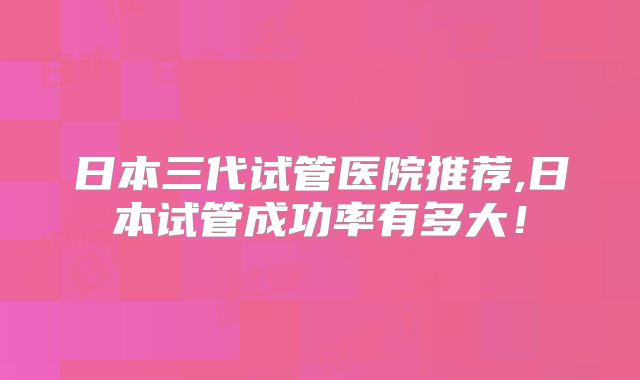 日本三代试管医院推荐,日本试管成功率有多大!