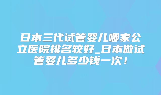 日本三代试管婴儿哪家公立医院排名较好_日本做试管婴儿多少钱一次！