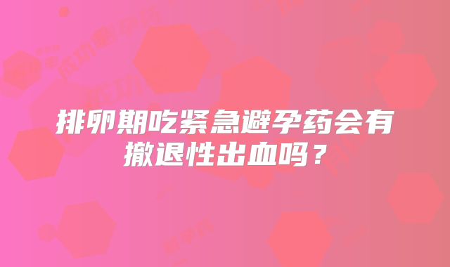 排卵期吃紧急避孕药会有撤退性出血吗？