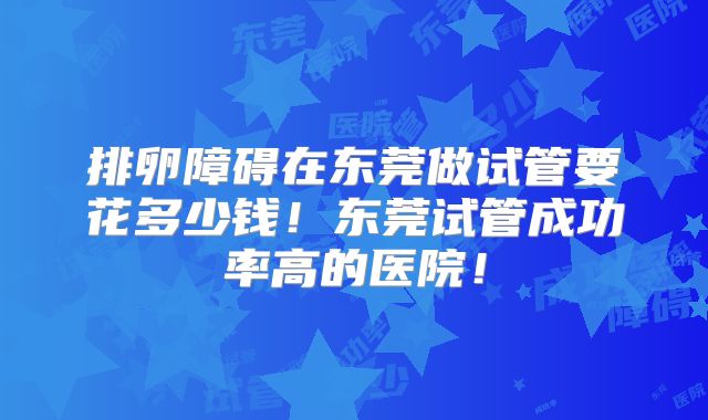 排卵障碍在东莞做试管要花多少钱!东莞试管成功率高的医院!