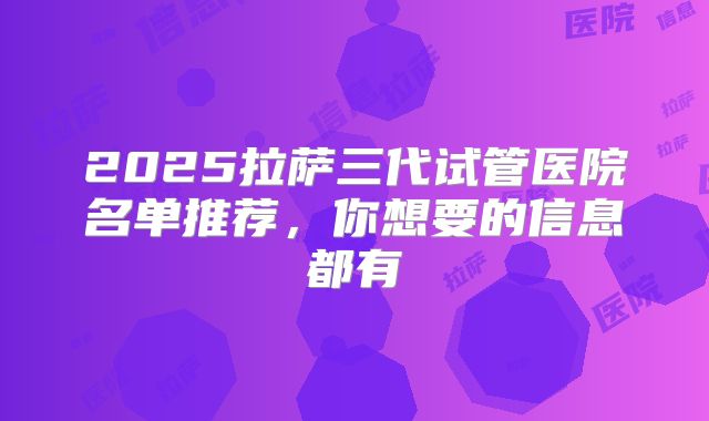 2025拉萨三代试管医院名单推荐，你想要的信息都有