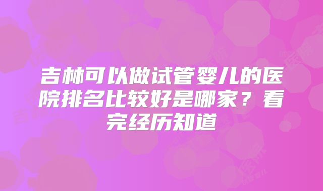 吉林可以做试管婴儿的医院排名比较好是哪家？看完经历知道