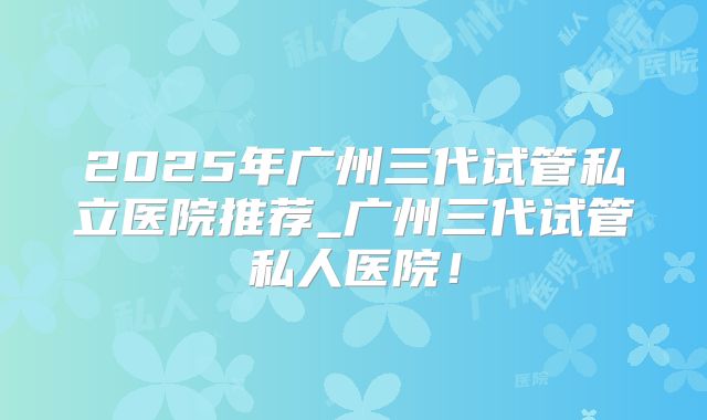 2025年广州三代试管私立医院推荐_广州三代试管私人医院！