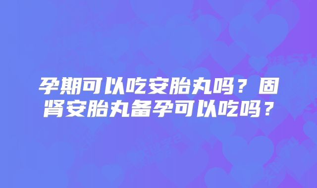 孕期可以吃安胎丸吗?固肾安胎丸备孕可以吃吗?