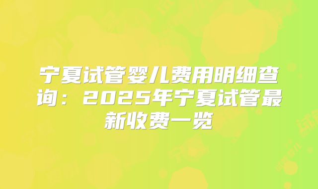 宁夏试管婴儿费用明细查询：2025年宁夏试管最新收费一览