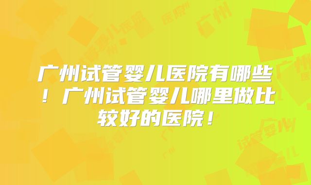 广州试管婴儿医院有哪些！广州试管婴儿哪里做比较好的医院！
