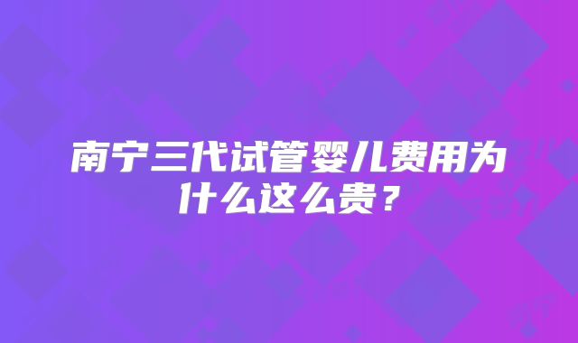 南宁三代试管婴儿费用为什么这么贵？