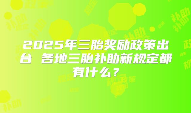 2025年三胎奖励政策出台 各地三胎补助新规定都有什么？