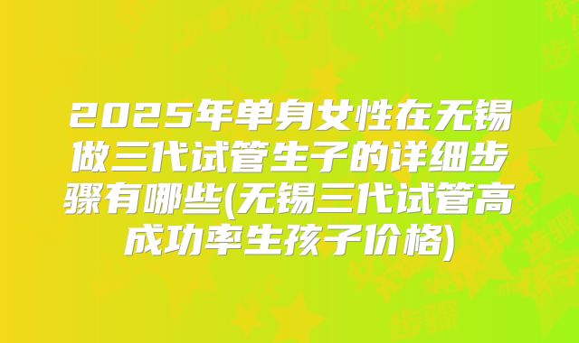2025年单身女性在无锡做三代试管生子的详细步骤有哪些(无锡三代试管高成功率生孩子价格)