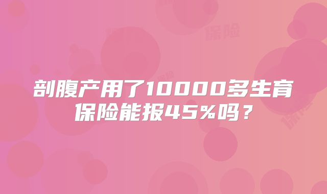 剖腹产用了10000多生育保险能报45%吗？