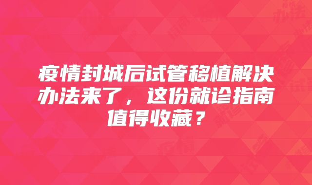 疫情封城后试管移植解决办法来了，这份就诊指南值得收藏？