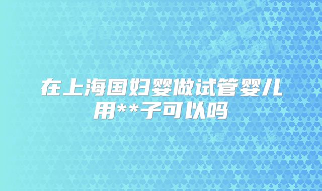 在上海国妇婴做试管婴儿用**子可以吗