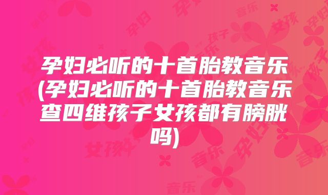 孕妇必听的十首胎教音乐(孕妇必听的十首胎教音乐查四维孩子女孩都有膀胱吗)
