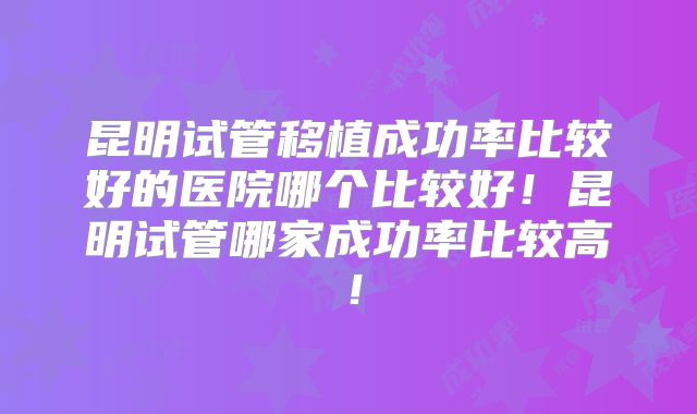 昆明试管移植成功率比较好的医院哪个比较好!昆明试管哪家成功率比较高!