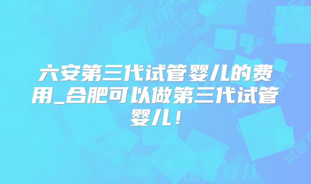六安第三代试管婴儿的费用_合肥可以做第三代试管婴儿！