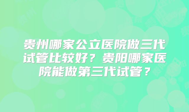 贵州哪家公立医院做三代试管比较好？贵阳哪家医院能做第三代试管？