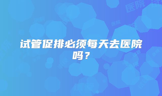 试管促排必须每天去医院吗？