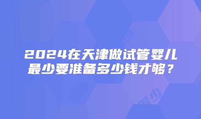 2024在天津做试管婴儿最少要准备多少钱才够？