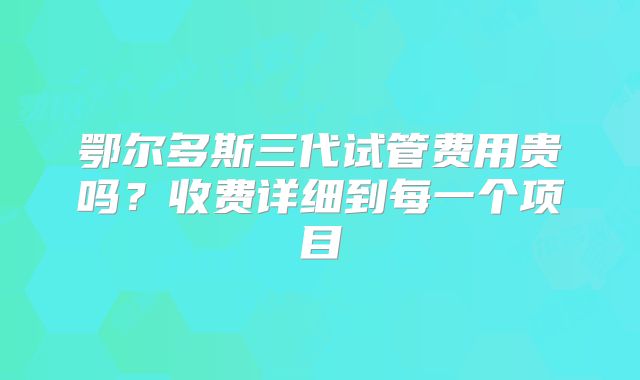 鄂尔多斯三代试管费用贵吗？收费详细到每一个项目