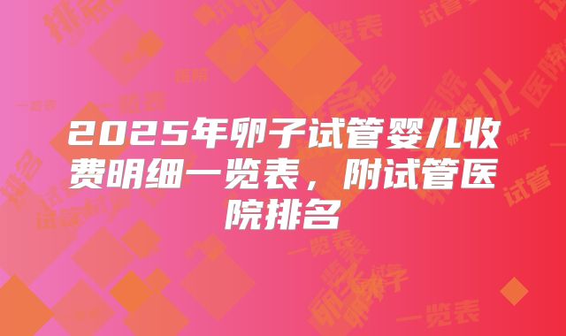 2025年卵子试管婴儿收费明细一览表，附试管医院排名