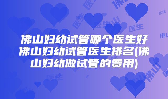 佛山妇幼试管哪个医生好佛山妇幼试管医生排名(佛山妇幼做试管的费用)