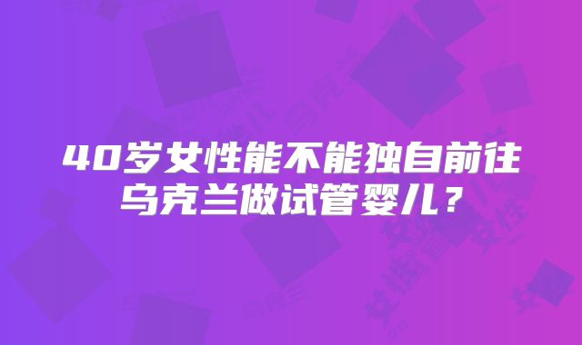 40岁女性能不能独自前往乌克兰做试管婴儿？