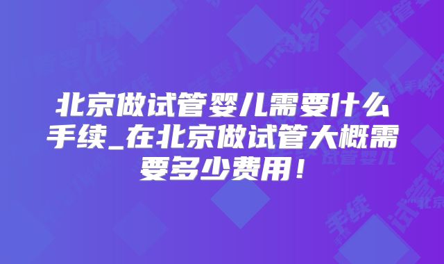 北京做试管婴儿需要什么手续_在北京做试管大概需要多少费用！