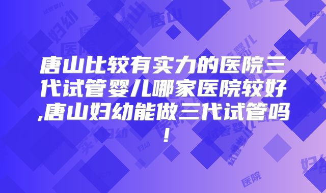 唐山比较有实力的医院三代试管婴儿哪家医院较好,唐山妇幼能做三代试管吗！