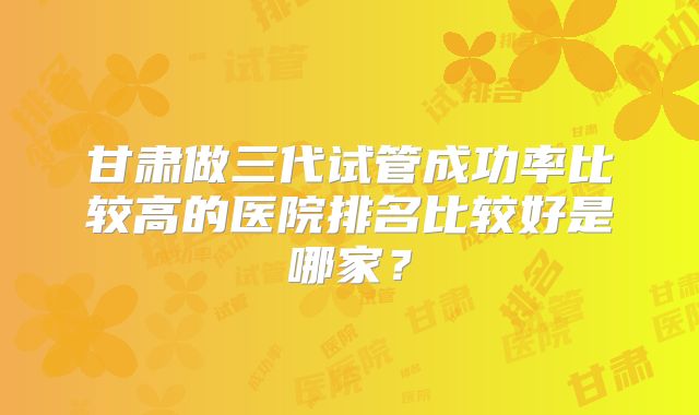 甘肃做三代试管成功率比较高的医院排名比较好是哪家？