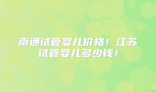 南通试管婴儿价格！江苏试管婴儿多少钱！